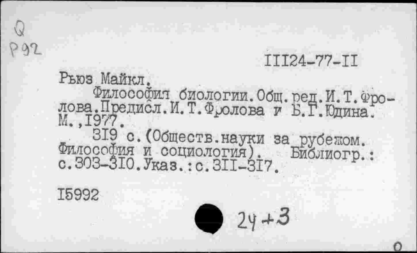 ﻿о т
11124-77-11
Рыоз Майкл.
Философия биологии.Общ.ред.И.Т.Фролова. Предисл. И. Т. Фролова и Б.Г.Кйина ш. ,19 / 1.
319 с.(Общеотв.науки за рубежом. Философия ?, социология). Библиогр.: с.303-310.Указ.:с.311-317. Р 15992